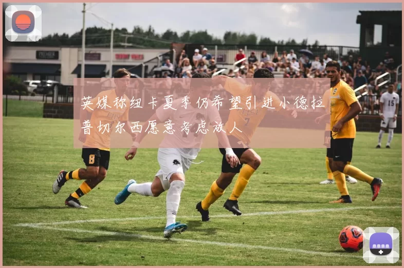 英媒称纽卡夏季仍希望引进小德拉普切尔西愿意考虑放人