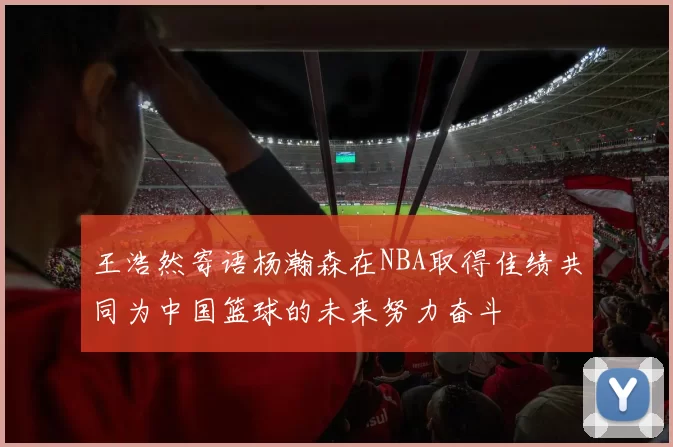 王浩然寄语杨瀚森在NBA取得佳绩共同为中国篮球的未来努力奋斗