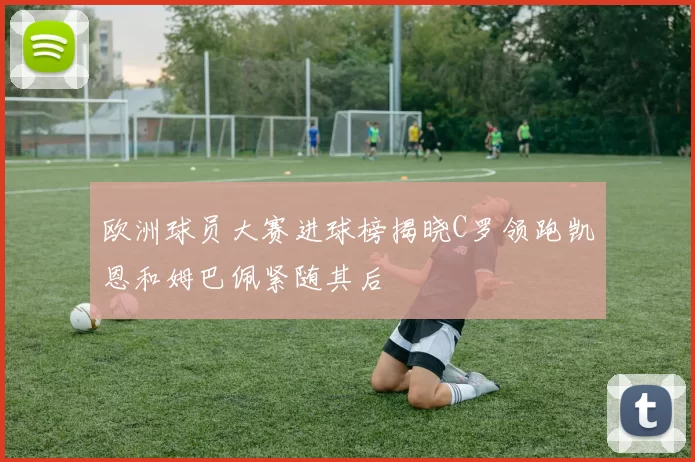 欧洲球员大赛进球榜揭晓C罗领跑凯恩和姆巴佩紧随其后