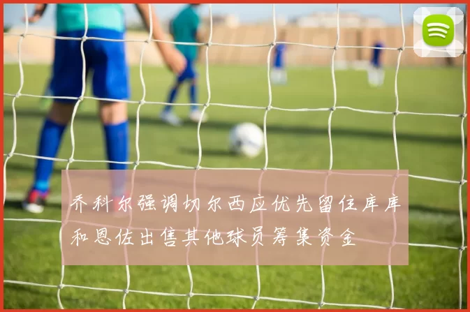 乔科尔强调切尔西应优先留住库库和恩佐出售其他球员筹集资金