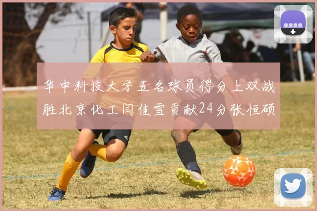 华中科技大学五名球员得分上双战胜北京化工闫佳雪贡献24分张恒硕斩获25分8篮板8助攻