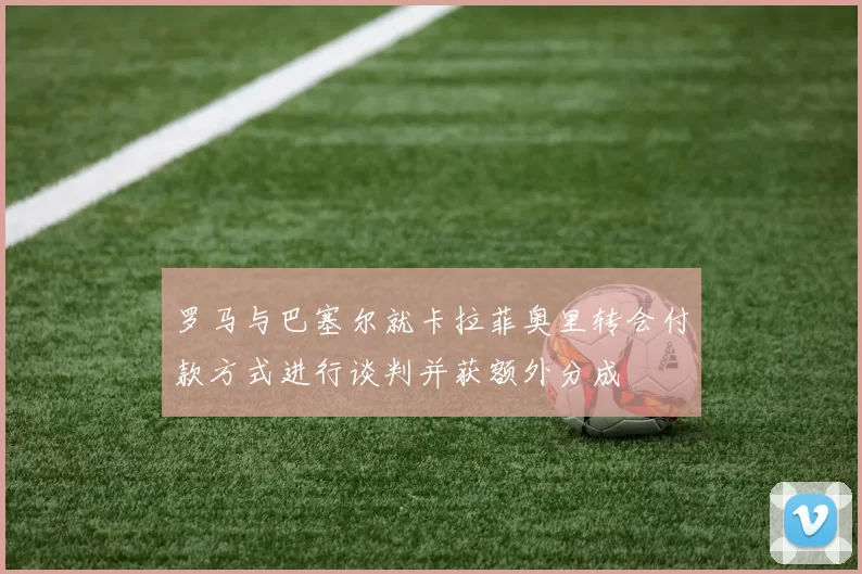 罗马与巴塞尔就卡拉菲奥里转会付款方式进行谈判并获额外分成
