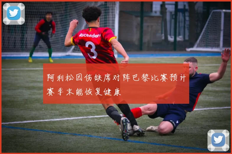 阿利松因伤缺席对阵巴黎比赛预计赛季末能恢复健康