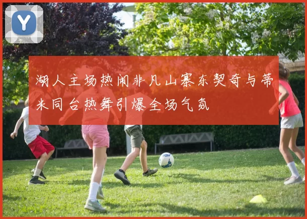 湖人主场热闹非凡山寨东契奇与蒂米同台热舞引爆全场气氛