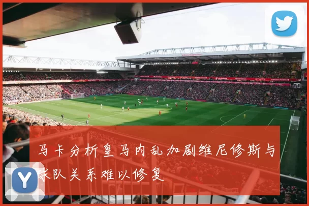 马卡分析皇马内乱加剧维尼修斯与球队关系难以修复
