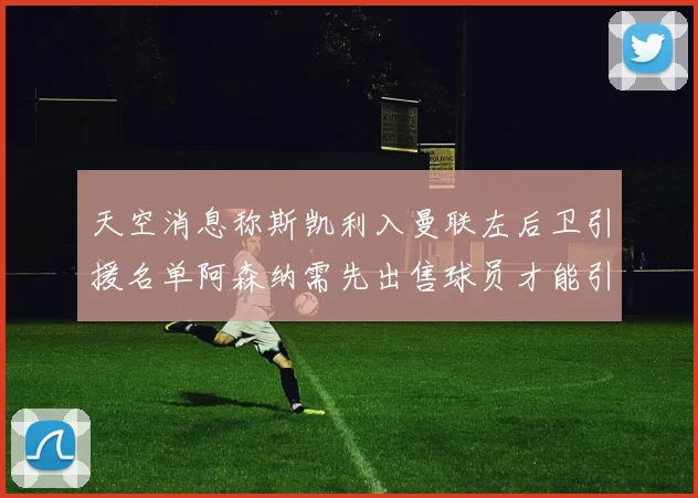 天空消息称斯凯利入曼联左后卫引援名单阿森纳需先出售球员才能引援