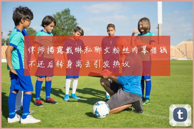 律师揭露戴琳私聊女粉丝内幕借钱不还后转身离去引发热议