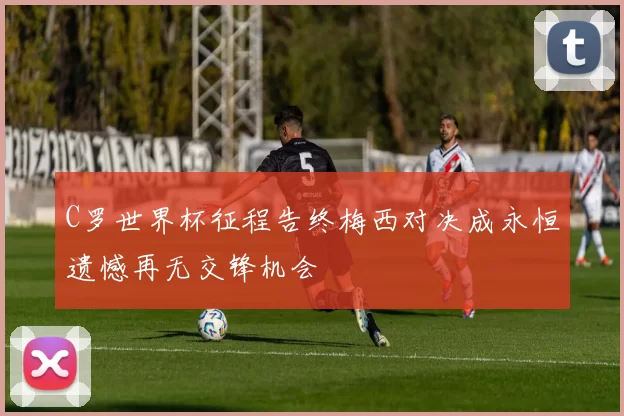 C罗世界杯征程告终梅西对决成永恒遗憾再无交锋机会