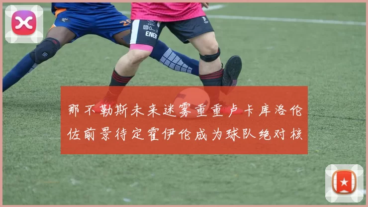 那不勒斯未来迷雾重重卢卡库洛伦佐前景待定霍伊伦成为球队绝对核心