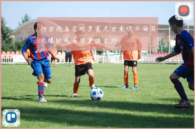 切尔西高层对罗塞尼尔表现不满若无缘欧冠或将更换主帅