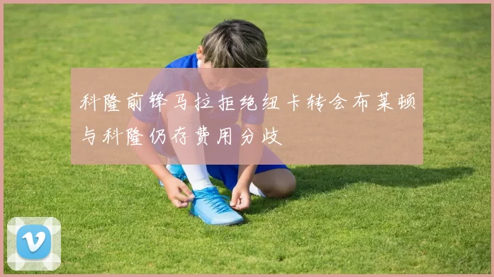 科隆前锋马拉拒绝纽卡转会布莱顿与科隆仍存费用分歧