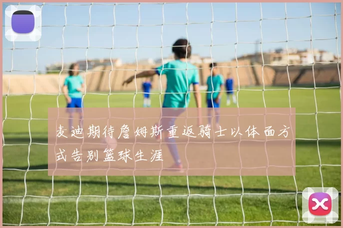 麦迪期待詹姆斯重返骑士以体面方式告别篮球生涯