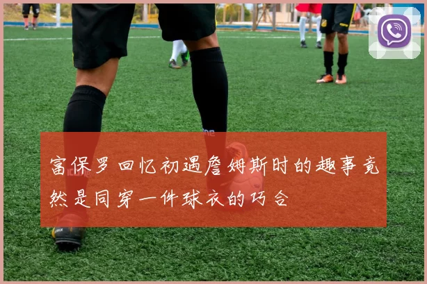 富保罗回忆初遇詹姆斯时的趣事竟然是同穿一件球衣的巧合