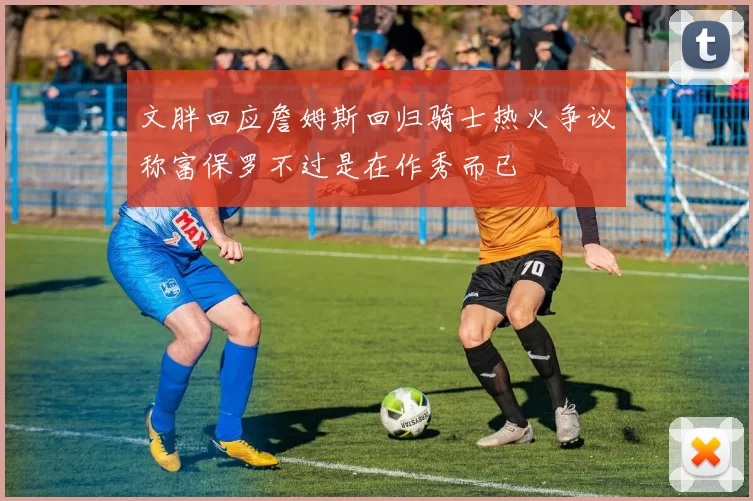 文胖回应詹姆斯回归骑士热火争议称富保罗不过是在作秀而已