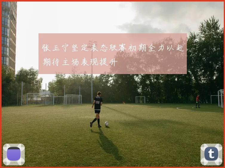 张玉宁坚定表态联赛初期全力以赴期待主场表现提升