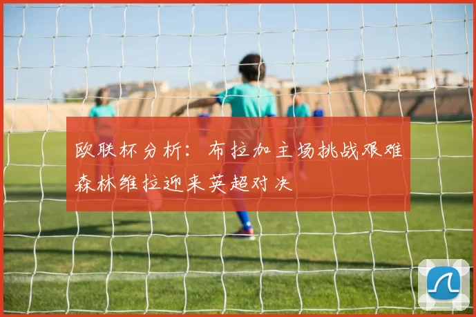 欧联杯分析：布拉加主场挑战艰难森林维拉迎来英超对决