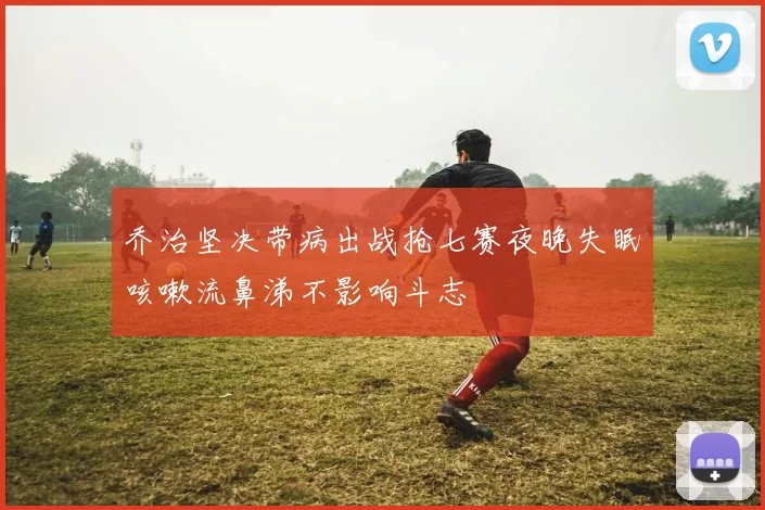 乔治坚决带病出战抢七赛夜晚失眠咳嗽流鼻涕不影响斗志