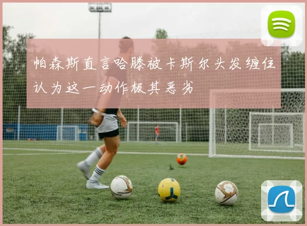 帕森斯直言哈滕被卡斯尔头发缠住认为这一动作极其恶劣