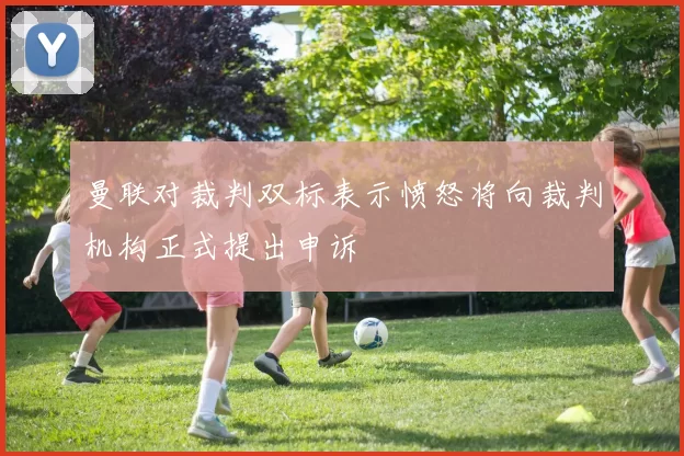 曼联对裁判双标表示愤怒将向裁判机构正式提出申诉