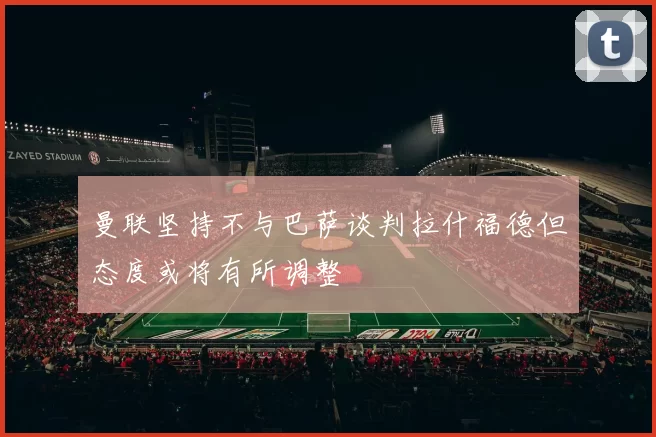 曼联坚持不与巴萨谈判拉什福德但态度或将有所调整