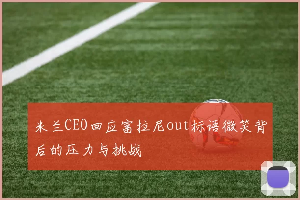米兰CEO回应富拉尼out标语微笑背后的压力与挑战