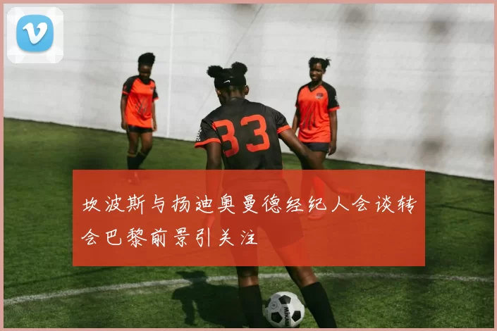 坎波斯与扬迪奥曼德经纪人会谈转会巴黎前景引关注