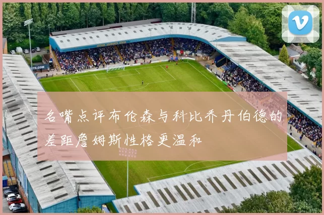 名嘴点评布伦森与科比乔丹伯德的差距詹姆斯性格更温和