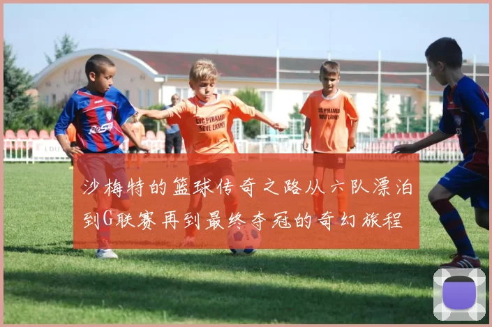 沙梅特的篮球传奇之路从六队漂泊到G联赛再到最终夺冠的奇幻旅程