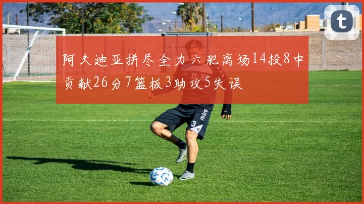 阿夫迪亚拼尽全力六犯离场14投8中贡献26分7篮板3助攻5失误