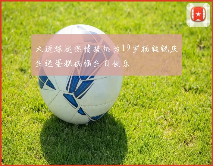 大连球迷热情接机为19岁杨铭锐庆生送蛋糕祝福生日快乐
