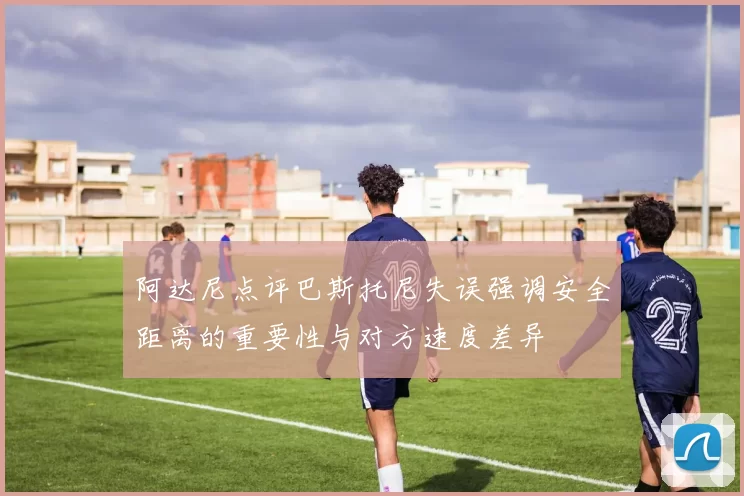 阿达尼点评巴斯托尼失误强调安全距离的重要性与对方速度差异